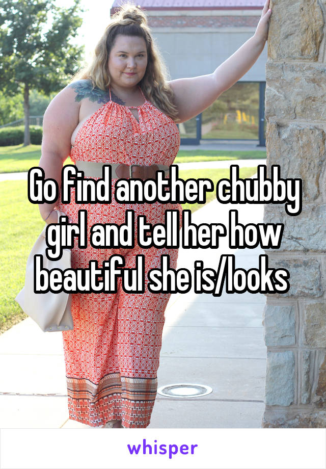 Go find another chubby girl and tell her how beautiful she is/looks 