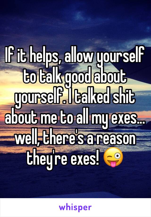 If it helps, allow yourself to talk good about yourself. I talked shit about me to all my exes... well, there's a reason they're exes! 😜