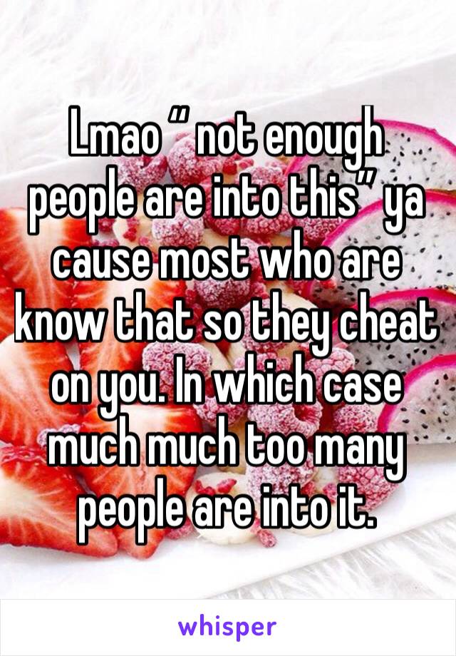 Lmao “ not enough people are into this” ya cause most who are know that so they cheat on you. In which case much much too many people are into it. 
