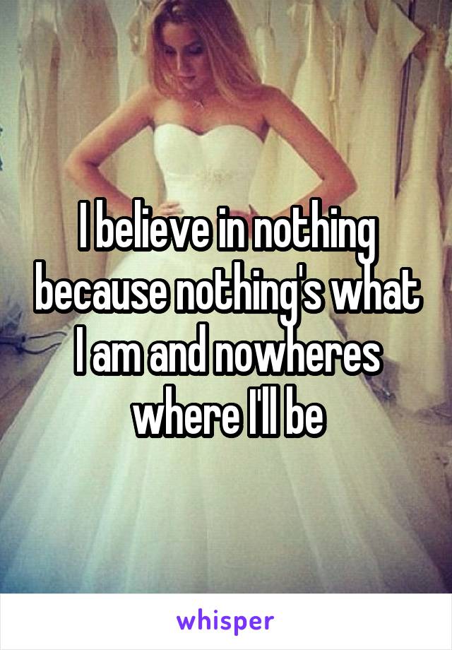 I believe in nothing because nothing's what I am and nowheres where I'll be