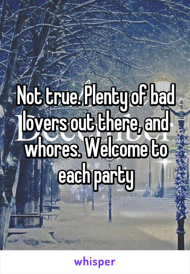 Not true. Plenty of bad lovers out there, and whores. Welcome to each party