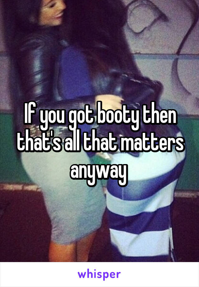 If you got booty then that's all that matters anyway 