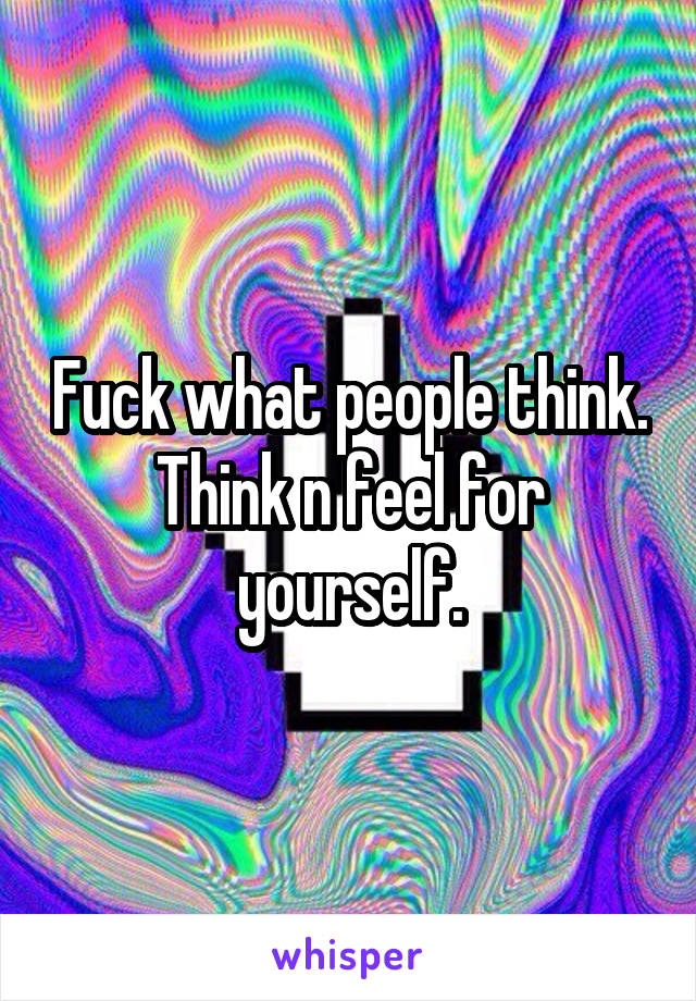 Fuck what people think. Think n feel for yourself.