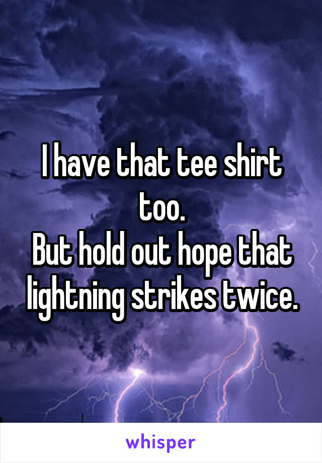 I have that tee shirt too.
But hold out hope that lightning strikes twice.
