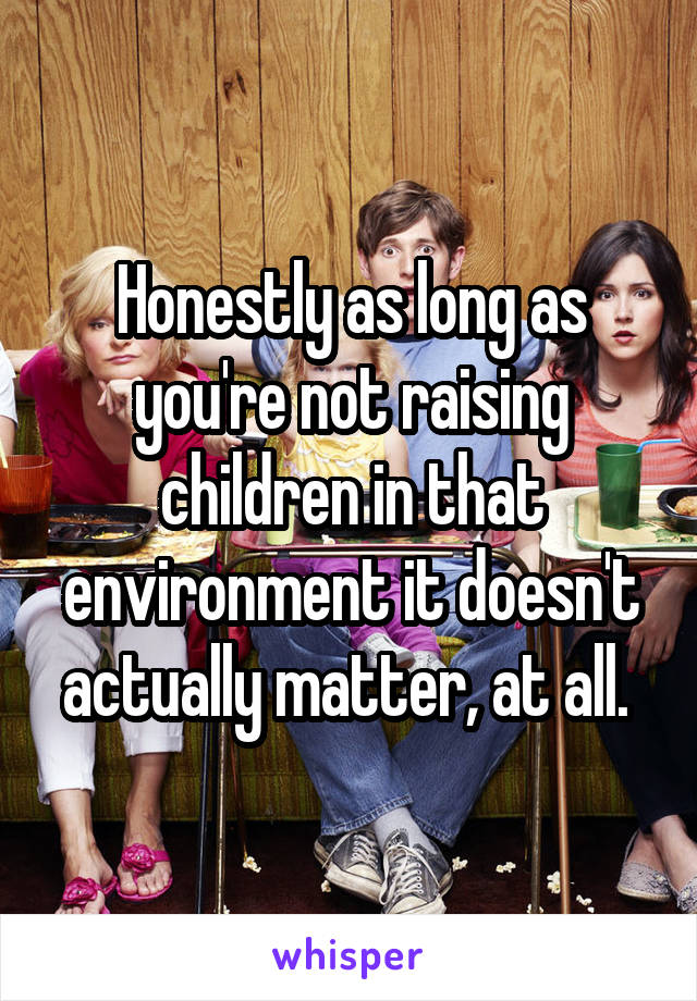 Honestly as long as you're not raising children in that environment it doesn't actually matter, at all. 