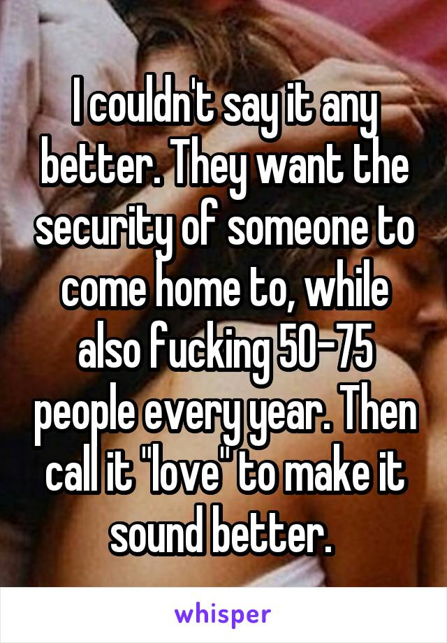 I couldn't say it any better. They want the security of someone to come home to, while also fucking 50-75 people every year. Then call it "love" to make it sound better. 