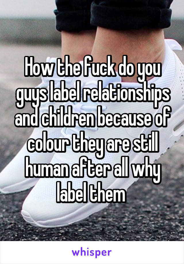 How the fuck do you guys label relationships and children because of colour they are still human after all why label them 