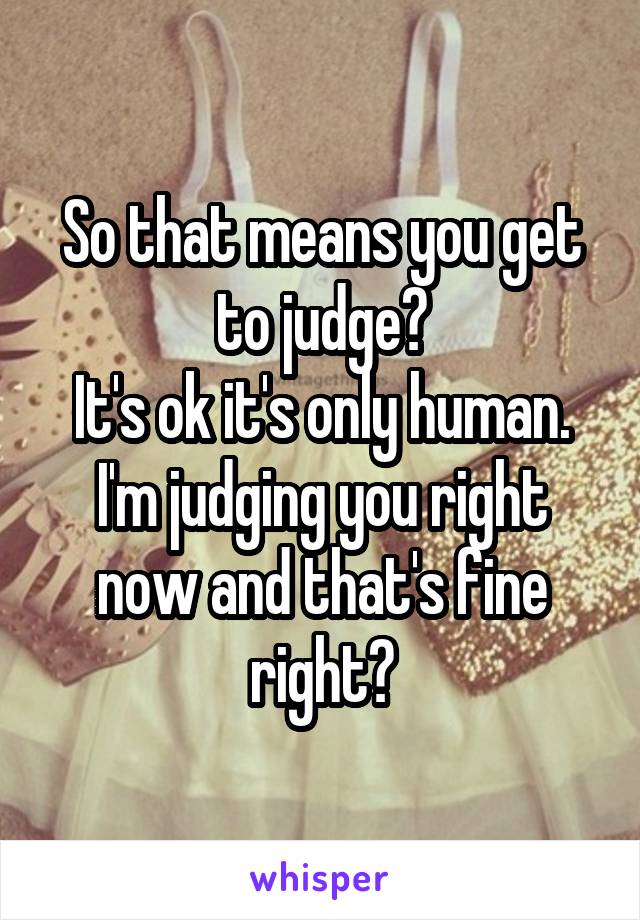 So that means you get to judge?
It's ok it's only human. I'm judging you right now and that's fine right?