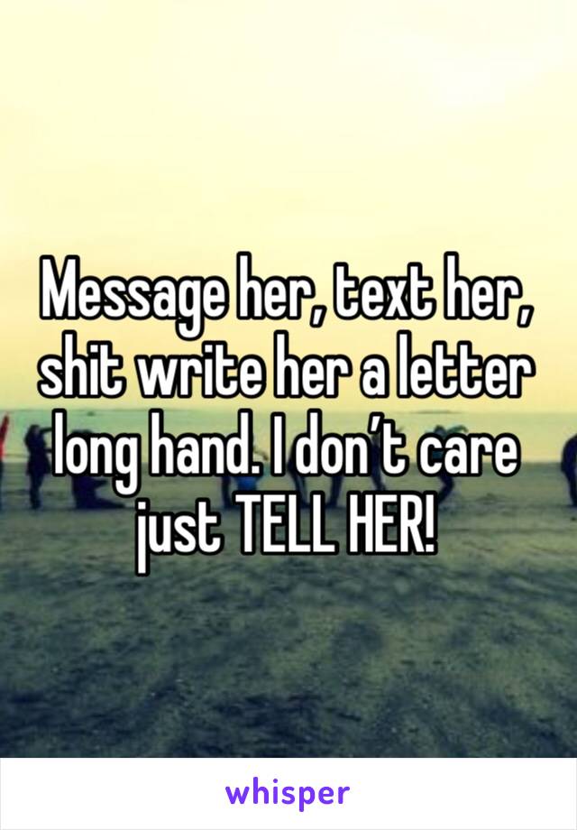 Message her, text her, shit write her a letter long hand. I don’t care just TELL HER!
