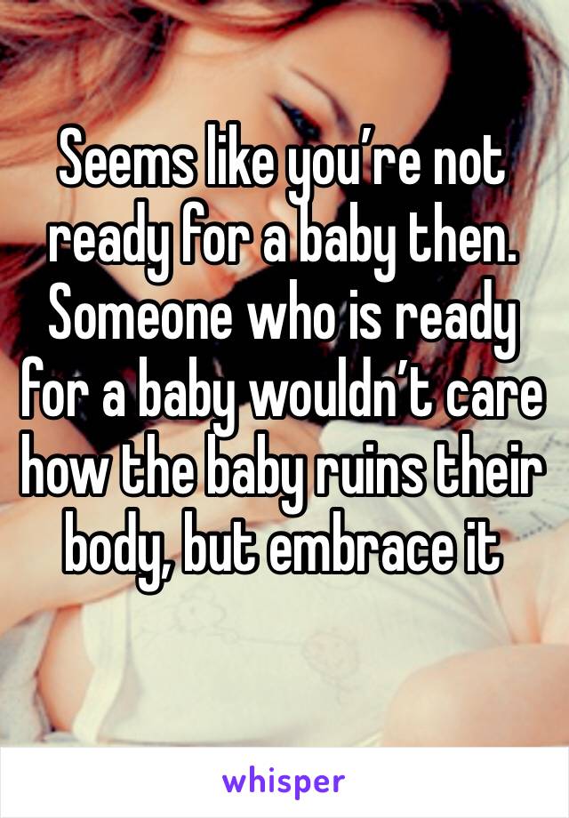 Seems like you’re not ready for a baby then. Someone who is ready for a baby wouldn’t care how the baby ruins their body, but embrace it