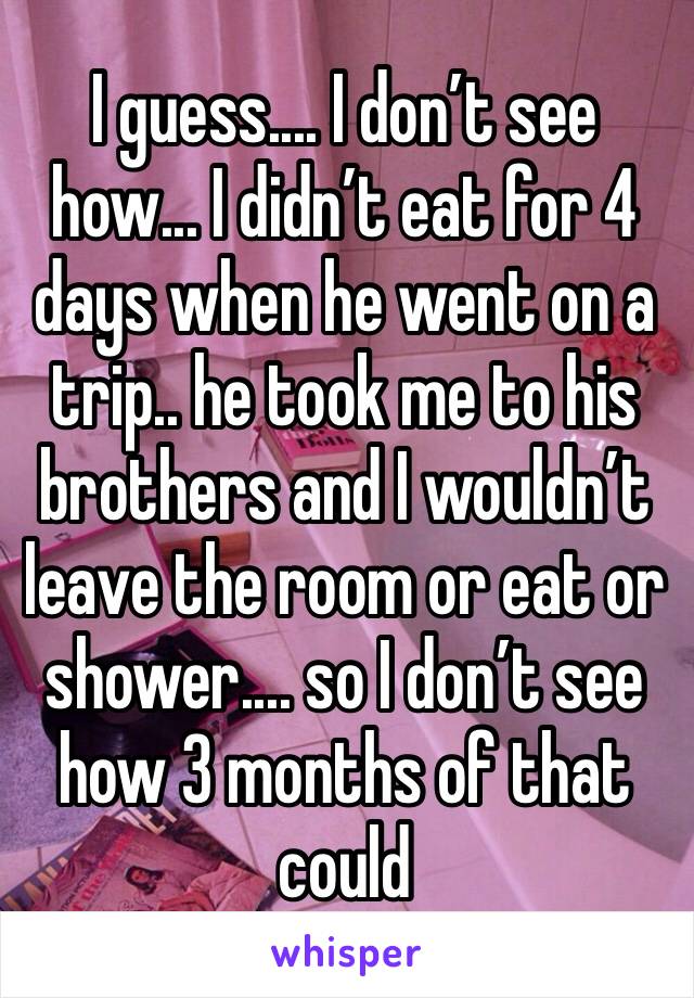 I guess.... I don’t see how... I didn’t eat for 4 days when he went on a trip.. he took me to his brothers and I wouldn’t leave the room or eat or shower.... so I don’t see how 3 months of that could 