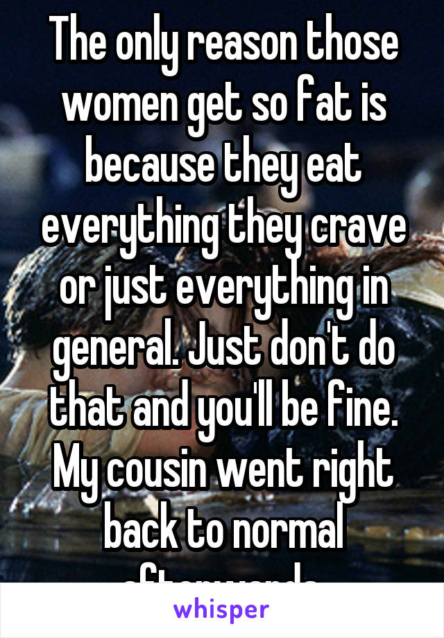 The only reason those women get so fat is because they eat everything they crave or just everything in general. Just don't do that and you'll be fine. My cousin went right back to normal afterwards.