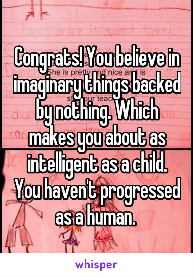 Congrats! You believe in imaginary things backed by nothing. Which makes you about as intelligent as a child. You haven't progressed as a human. 