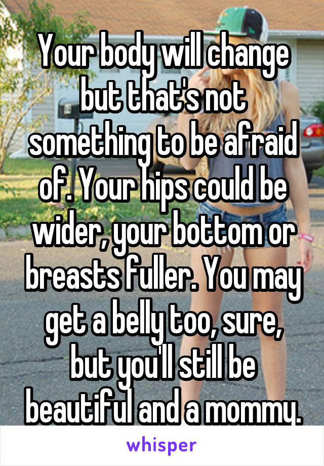 Your body will change but that's not something to be afraid of. Your hips could be wider, your bottom or breasts fuller. You may get a belly too, sure, but you'll still be beautiful and a mommy.