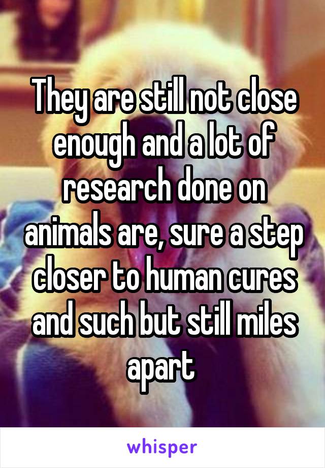 They are still not close enough and a lot of research done on animals are, sure a step closer to human cures and such but still miles apart 