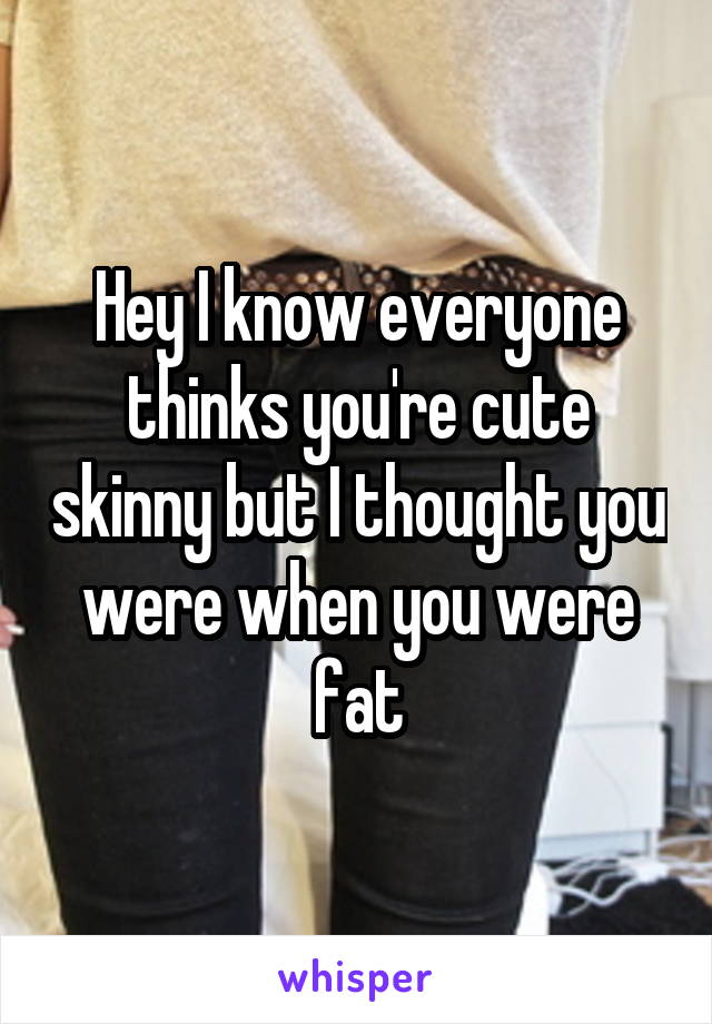 Hey I know everyone thinks you're cute skinny but I thought you were when you were fat
