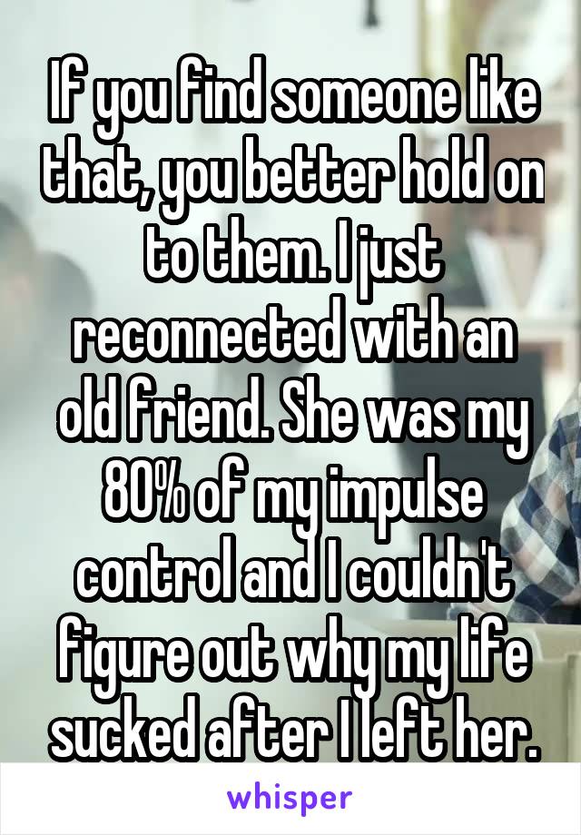 If you find someone like that, you better hold on to them. I just reconnected with an old friend. She was my 80% of my impulse control and I couldn't figure out why my life sucked after I left her.