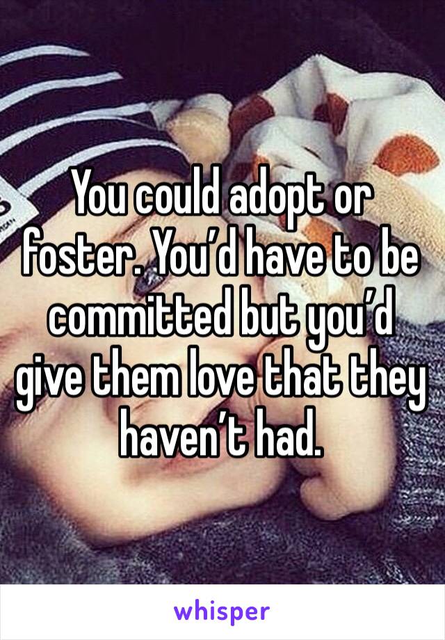 You could adopt or foster. You’d have to be committed but you’d give them love that they haven’t had. 