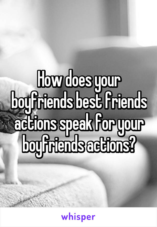 How does your boyfriends best friends actions speak for your boyfriends actions?