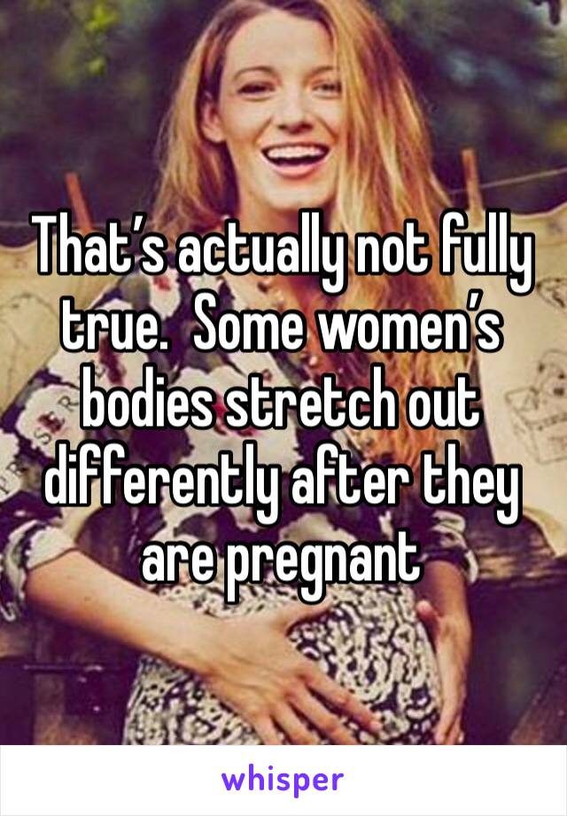 That’s actually not fully true.  Some women’s bodies stretch out differently after they are pregnant 