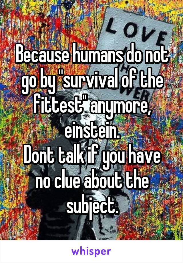 Because humans do not go by "survival of the fittest" anymore, einstein.
Dont talk if you have no clue about the subject.