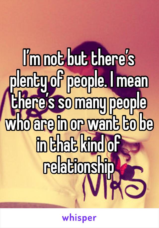 I’m not but there’s plenty of people. I mean there’s so many people who are in or want to be in that kind of relationship 