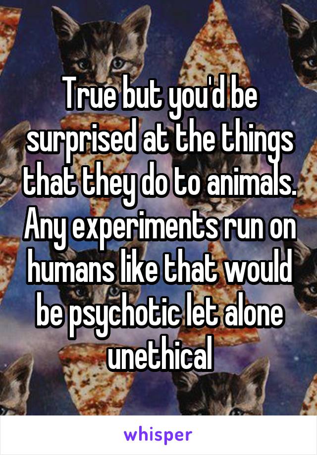True but you'd be surprised at the things that they do to animals. Any experiments run on humans like that would be psychotic let alone unethical