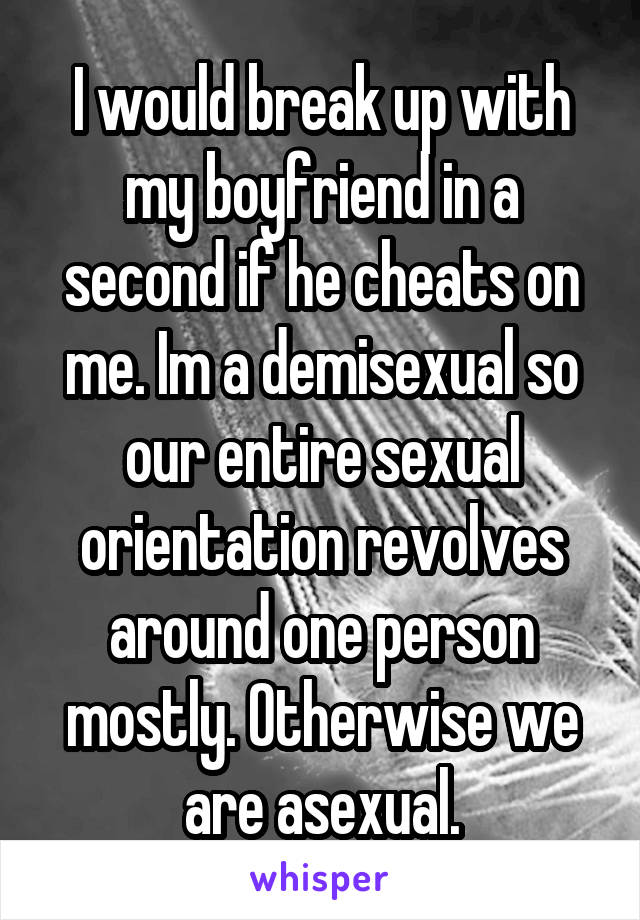 I would break up with my boyfriend in a second if he cheats on me. Im a demisexual so our entire sexual orientation revolves around one person mostly. Otherwise we are asexual.