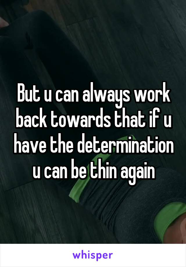 But u can always work back towards that if u have the determination u can be thin again