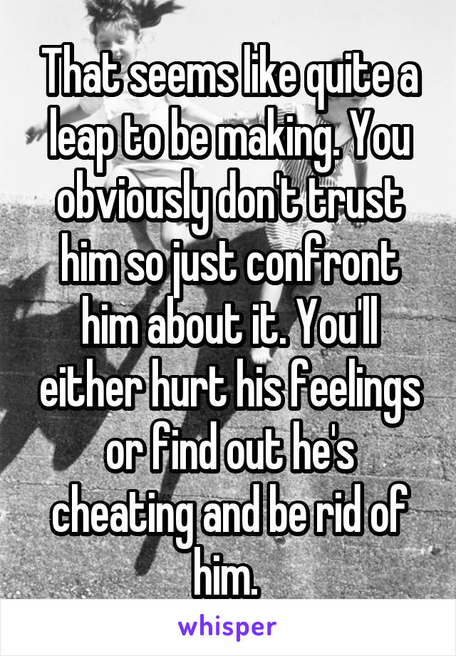 That seems like quite a leap to be making. You obviously don't trust him so just confront him about it. You'll either hurt his feelings or find out he's cheating and be rid of him. 