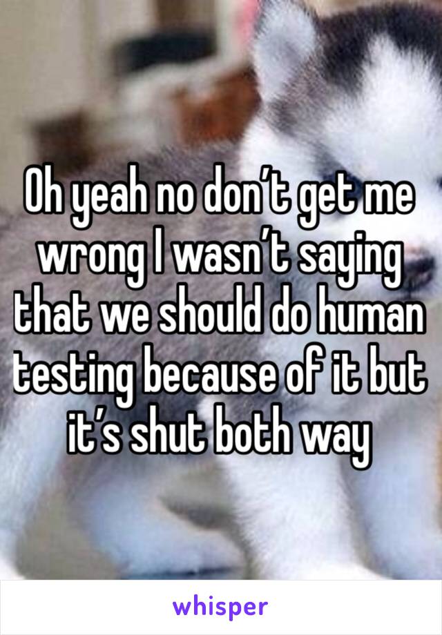 Oh yeah no don’t get me wrong I wasn’t saying that we should do human testing because of it but it’s shut both way 