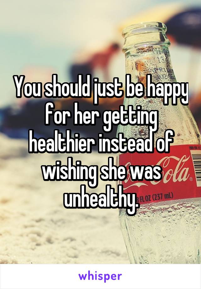 You should just be happy for her getting healthier instead of wishing she was unhealthy.