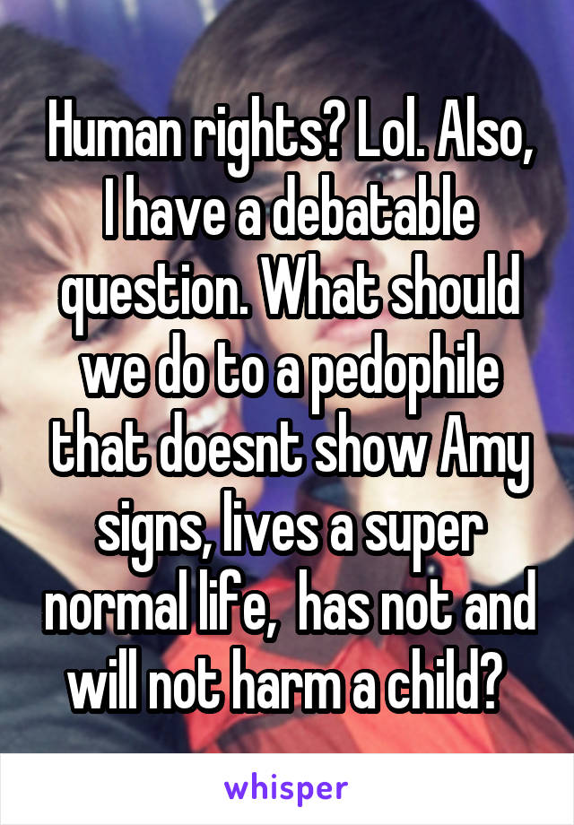 Human rights? Lol. Also, I have a debatable question. What should we do to a pedophile that doesnt show Amy signs, lives a super normal life,  has not and will not harm a child? 