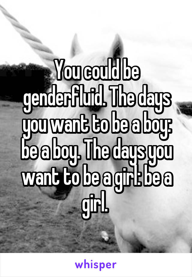 You could be genderfluid. The days you want to be a boy: be a boy. The days you want to be a girl: be a girl. 