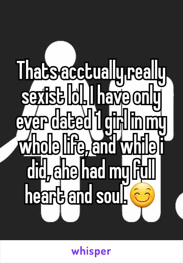 Thats acctually really sexist lol. I have only ever dated 1 girl in my whole life, and while i did, ahe had my full heart and soul.😊