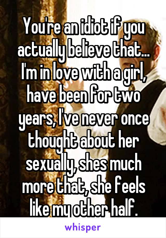 You're an idiot if you actually believe that... I'm in love with a girl, have been for two years, I've never once thought about her sexually, shes much more that, she feels like my other half.