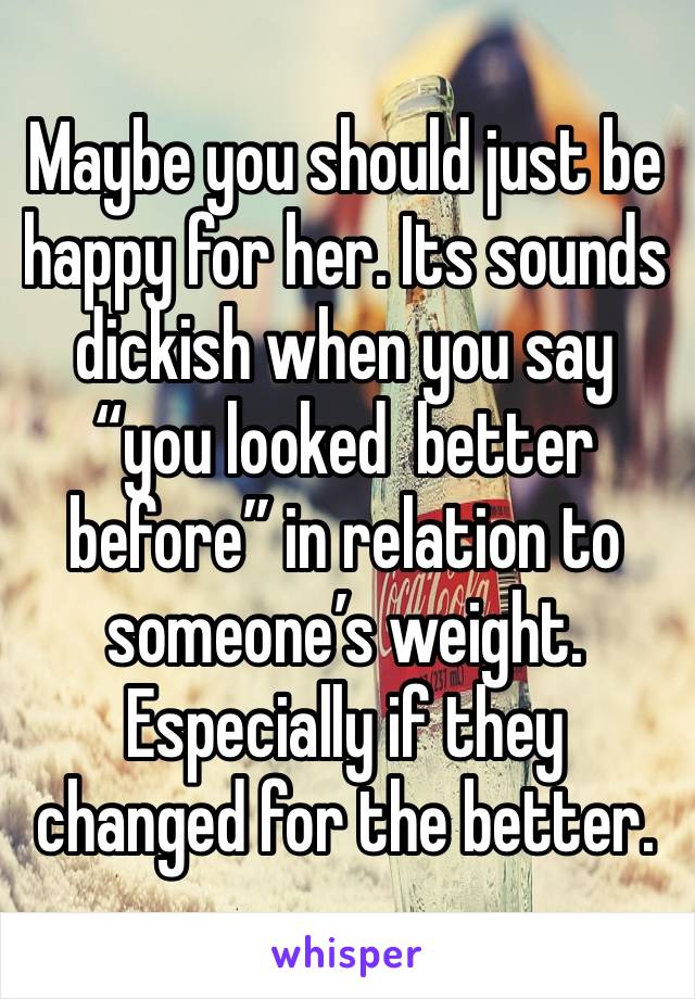 Maybe you should just be happy for her. Its sounds dickish when you say “you looked  better before” in relation to someone’s weight. Especially if they changed for the better. 