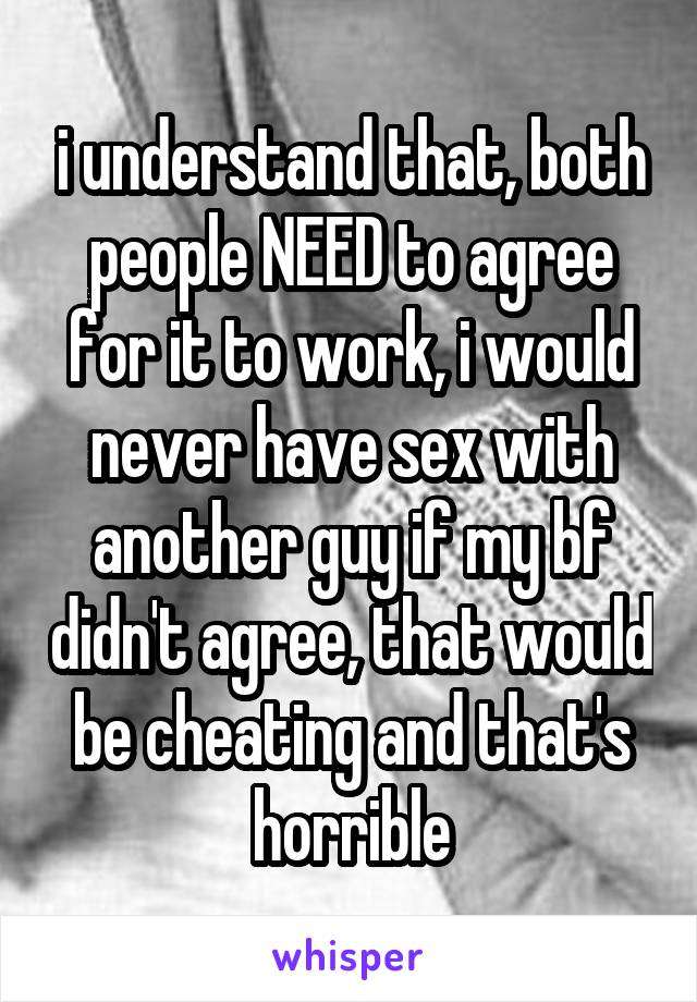 i understand that, both people NEED to agree for it to work, i would never have sex with another guy if my bf didn't agree, that would be cheating and that's horrible