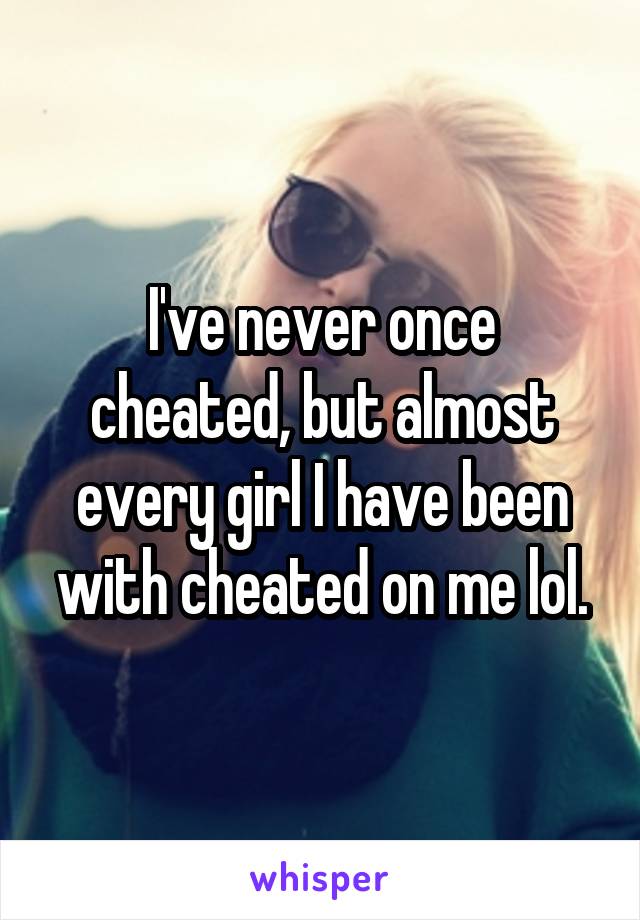 I've never once cheated, but almost every girl I have been with cheated on me lol.