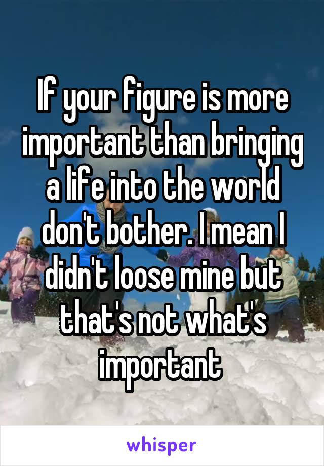 If your figure is more important than bringing a life into the world don't bother. I mean I didn't loose mine but that's not what's important 