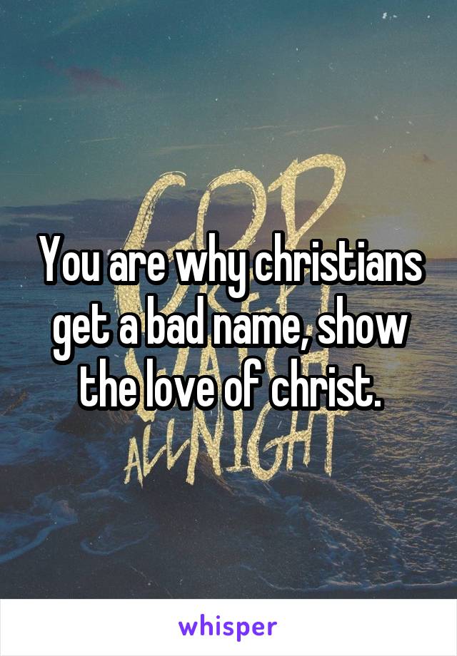 You are why christians get a bad name, show the love of christ.