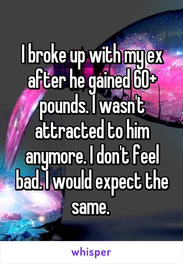 I broke up with my ex after he gained 60+ pounds. I wasn't attracted to him anymore. I don't feel bad. I would expect the same. 