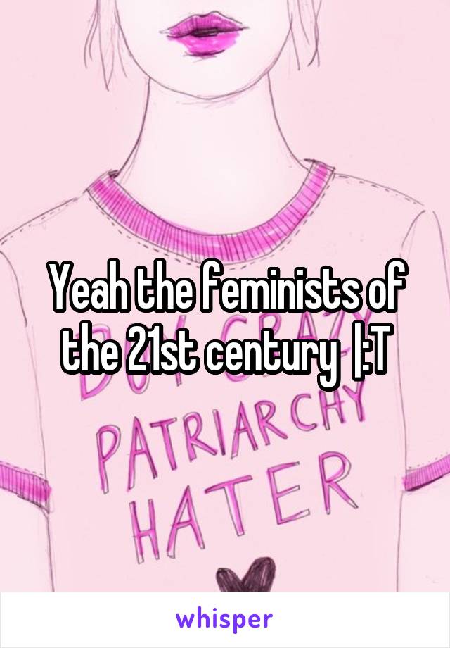 Yeah the feminists of the 21st century  |:T