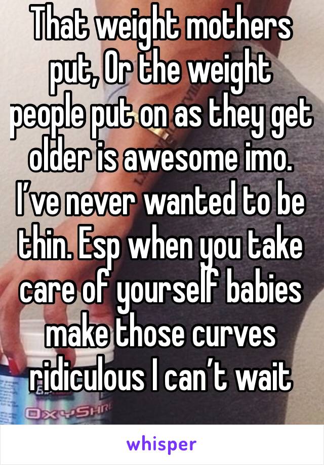 That weight mothers put, Or the weight people put on as they get older is awesome imo. I’ve never wanted to be thin. Esp when you take care of yourself babies make those curves ridiculous I can’t wait