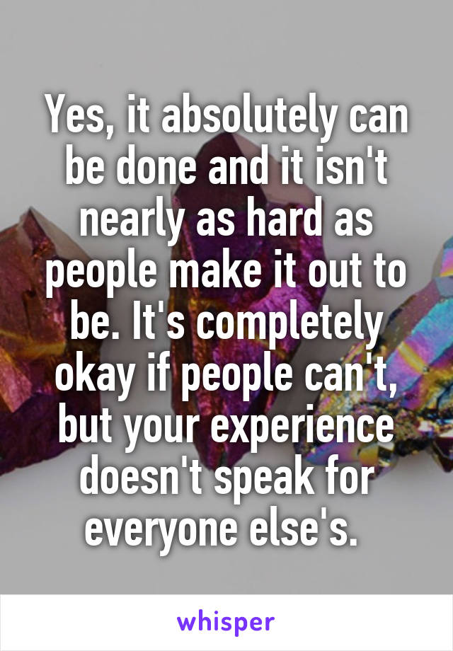 Yes, it absolutely can be done and it isn't nearly as hard as people make it out to be. It's completely okay if people can't, but your experience doesn't speak for everyone else's. 