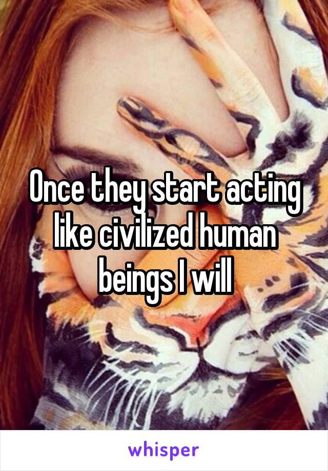 Once they start acting like civilized human beings I will