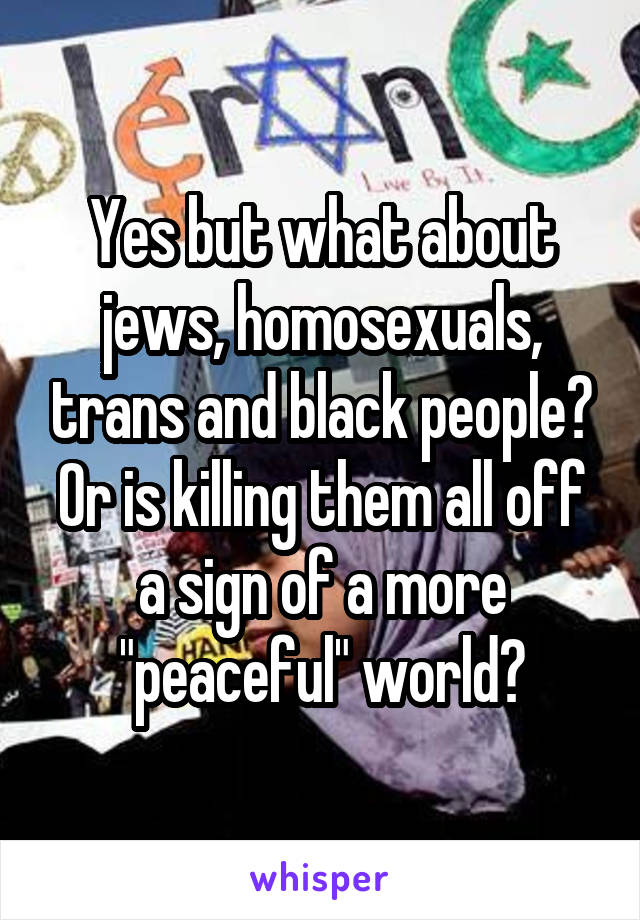 Yes but what about jews, homosexuals, trans and black people? Or is killing them all off a sign of a more "peaceful" world?