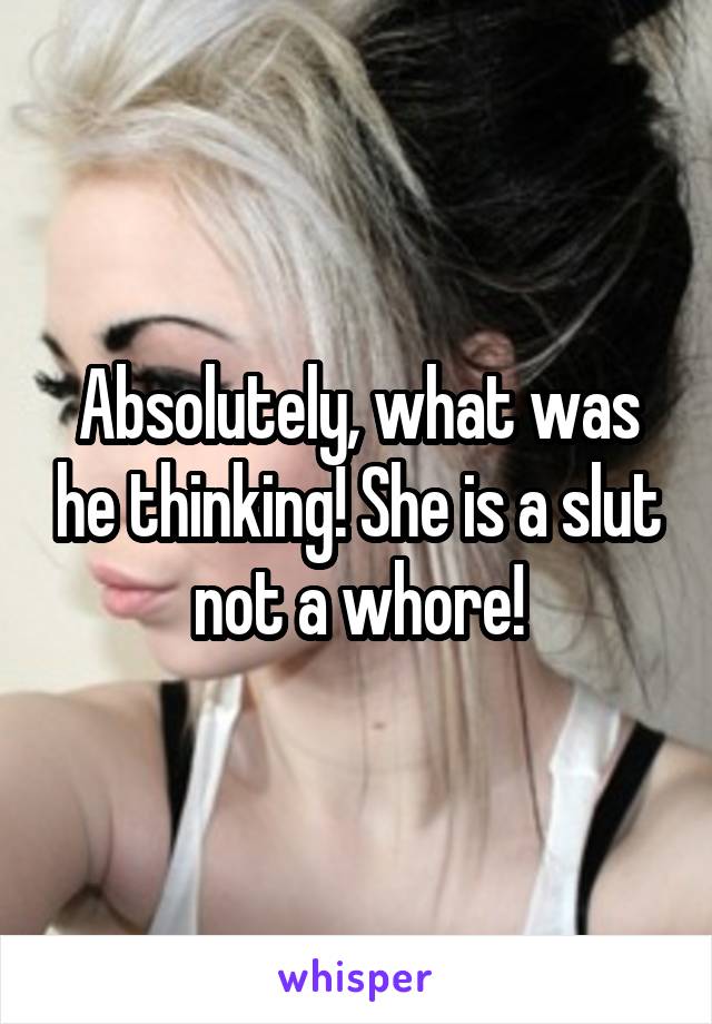 Absolutely, what was he thinking! She is a slut not a whore!