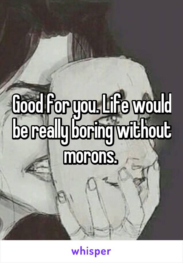 Good for you. Life would be really boring without morons. 