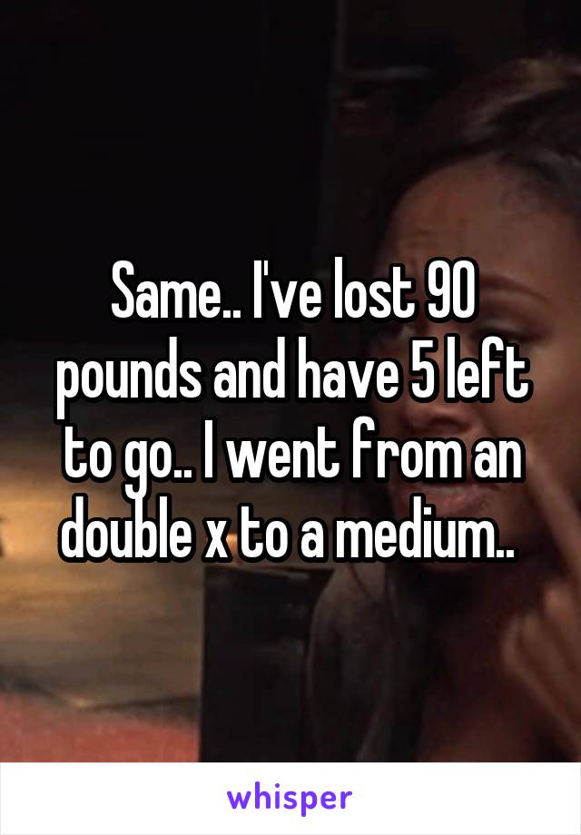 Same.. I've lost 90 pounds and have 5 left to go.. I went from an double x to a medium.. 